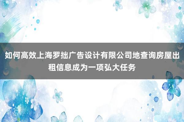 如何高效上海罗拙广告设计有限公司地查询房屋出租信息成为一项弘大任务